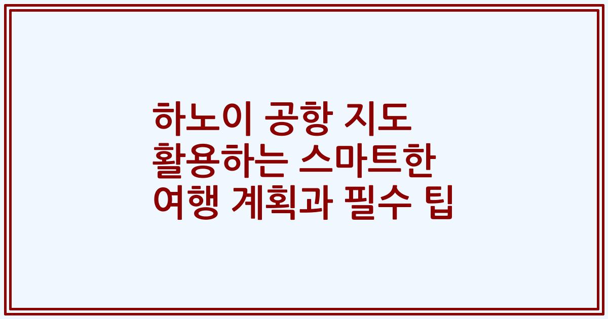 하노이 공항 지도 활용하는 스마트한 여행 계획과 필수 팁