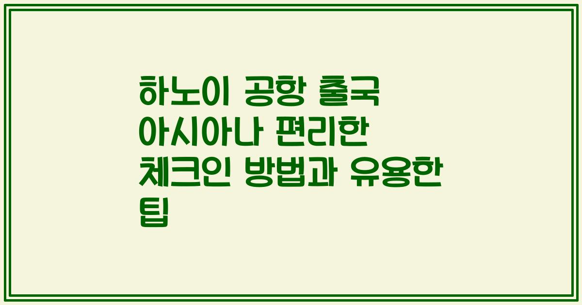 하노이 공항 출국 아시아나 편리한 체크인 방법과 유용한 팁